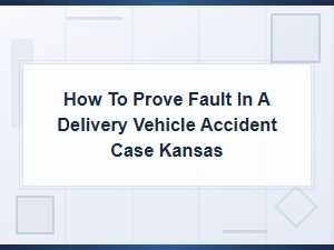 How to Prove Fault in a Delivery Vehicle Accident Case in Kansas